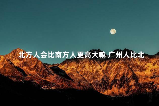 北方人会比南方人更高大嘛 广州人比北方人聪明吗